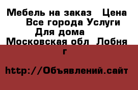 Мебель на заказ › Цена ­ 0 - Все города Услуги » Для дома   . Московская обл.,Лобня г.